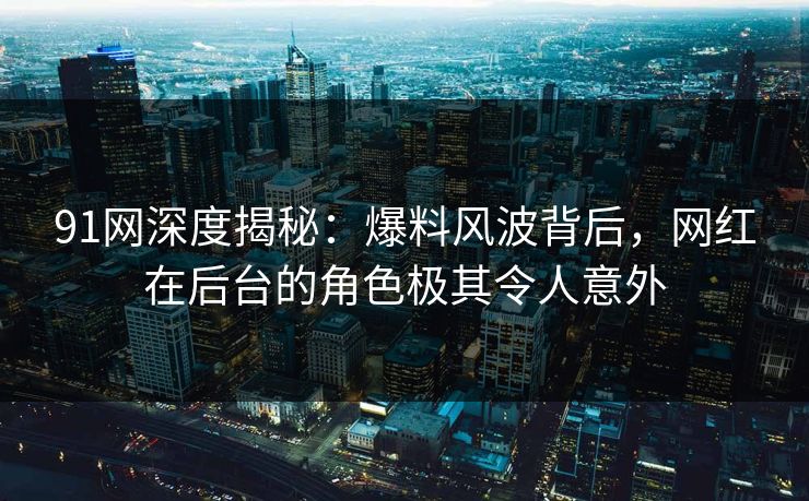 91网深度揭秘：爆料风波背后，网红在后台的角色极其令人意外