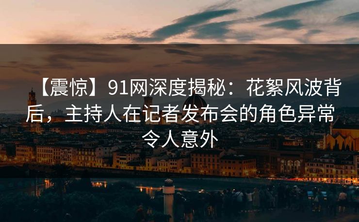 【震惊】91网深度揭秘：花絮风波背后，主持人在记者发布会的角色异常令人意外