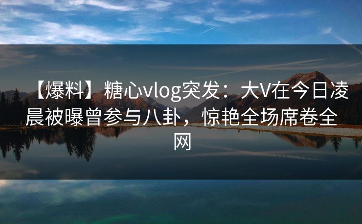 【爆料】糖心vlog突发：大V在今日凌晨被曝曾参与八卦，惊艳全场席卷全网