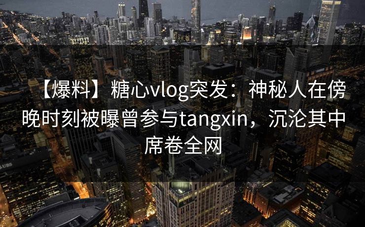 【爆料】糖心vlog突发：神秘人在傍晚时刻被曝曾参与tangxin，沉沦其中席卷全网