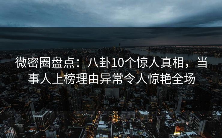 微密圈盘点：八卦10个惊人真相，当事人上榜理由异常令人惊艳全场