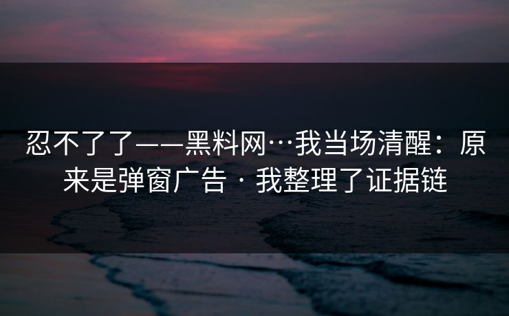 忍不了了——黑料网…我当场清醒：原来是弹窗广告 · 我整理了证据链