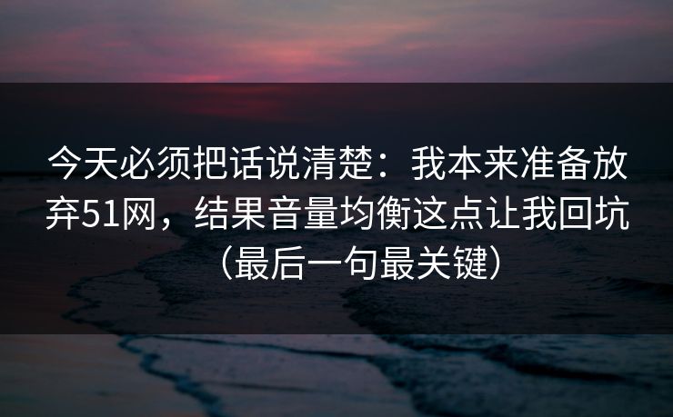 今天必须把话说清楚:我本来准备放弃51网,结果音量均衡这点让我回坑(最后一句最关键) 今天必须把话说清楚:我本来准备放弃51网,结果音量均衡这点让我回坑(最后一句最关键)