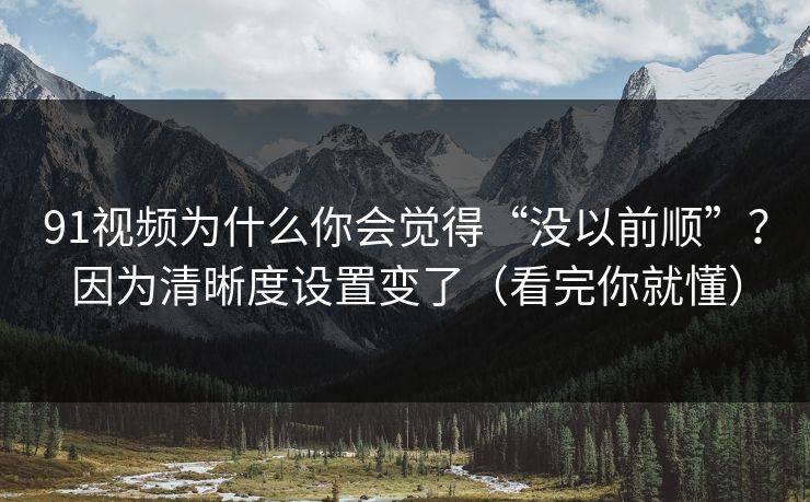 91视频为什么你会觉得“没以前顺”？因为清晰度设置变了（看完你就懂）