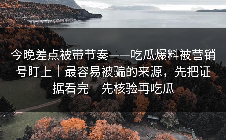 今晚差点被带节奏——吃瓜爆料被营销号盯上｜最容易被骗的来源，先把证据看完｜先核验再吃瓜