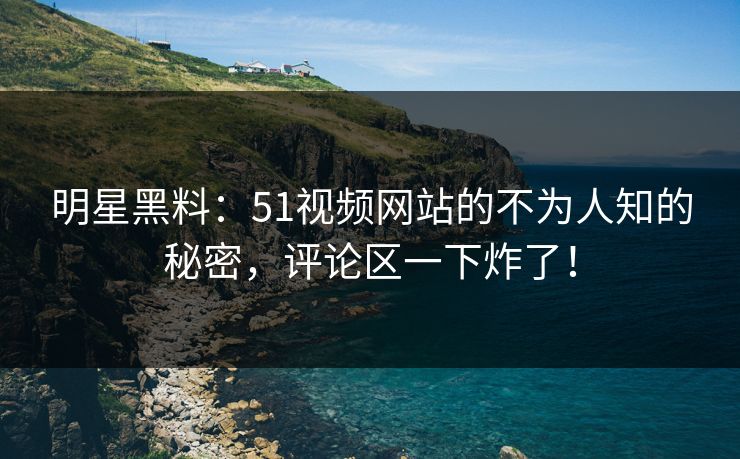 明星黑料：51视频网站的不为人知的秘密，评论区一下炸了！