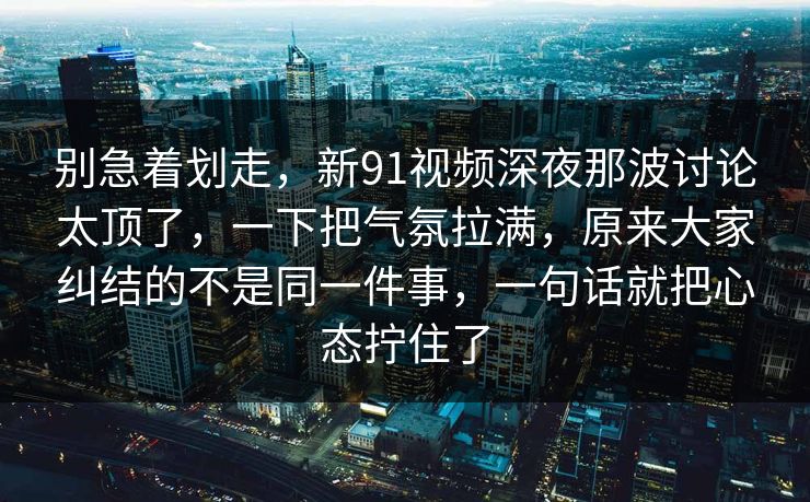 别急着划走，新91视频深夜那波讨论太顶了，一下把气氛拉满，原来大家纠结的不是同一件事，一句话就把心态拧住了